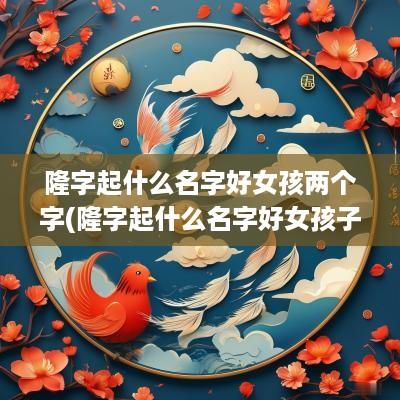 隆字起什么名字好女孩两个字(隆字起什么名字好女孩子)