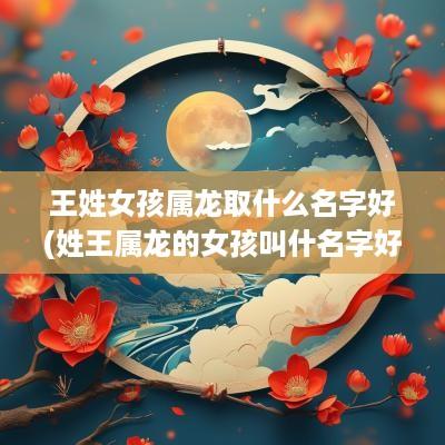 王姓女孩属龙取什么名字好(姓王属龙的女孩叫什名字好)