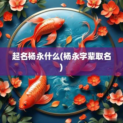 起名杨永什么(杨永字辈取名)