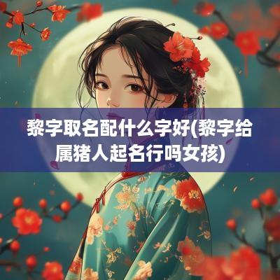 黎字取名配什么字好(黎字给属猪人起名行吗女孩)