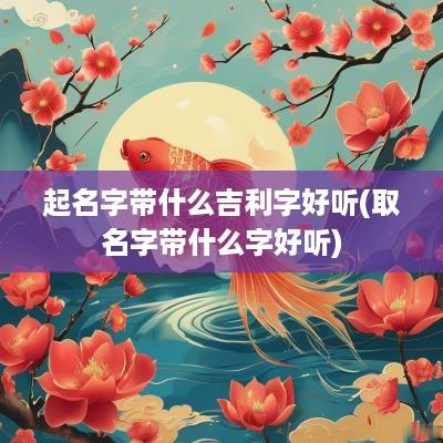 起名字带什么吉利字好听(取名字带什么字好听)
