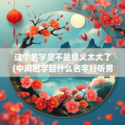 这个名字是不是意义太大了(中间冠字起什么名字好听男孩)