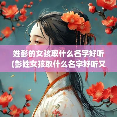 姓彭的女孩取什么名字好听(彭姓女孩取什么名字好听又特别)