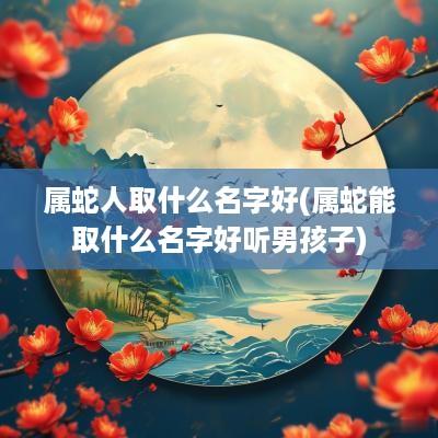 属蛇人取什么名字好(属蛇能取什么名字好听男孩子)