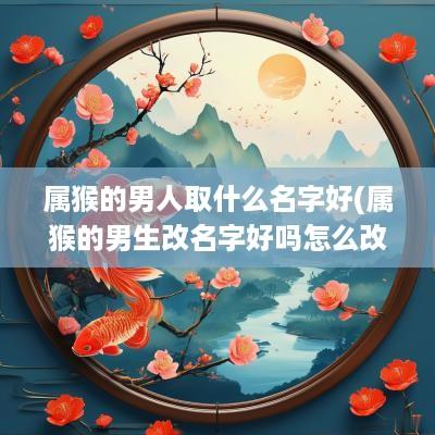 属猴的男人取什么名字好(属猴的男生改名字好吗怎么改)