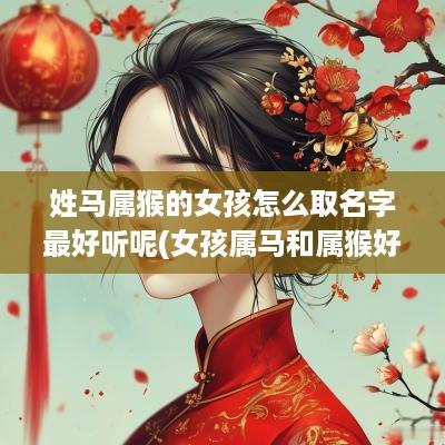 姓马属猴的女孩怎么取名字最好听呢(女孩属马和属猴好不好)