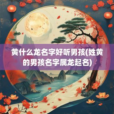 黄什么龙名字好听男孩(姓黄的男孩名字属龙起名)