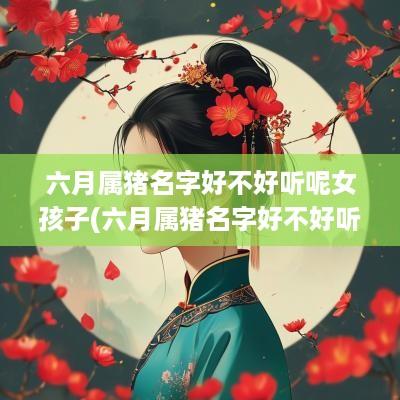 六月属猪名字好不好听呢女孩子(六月属猪名字好不好听呢男孩)