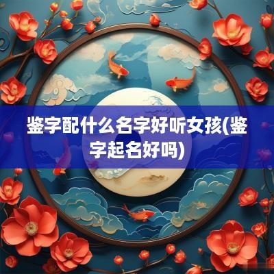 鉴字配什么名字好听女孩(鉴字起名好吗)