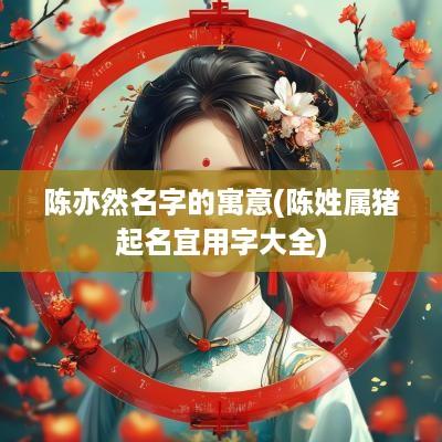 陈亦然名字的寓意(陈姓属猪起名宜用字大全)