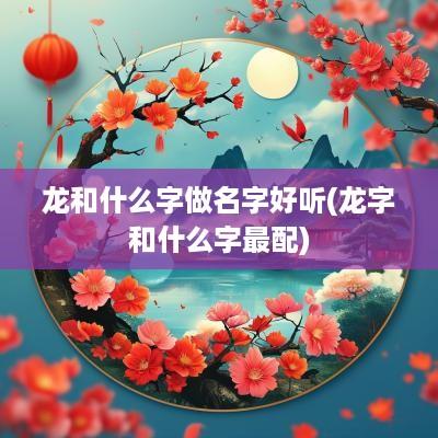 龙和什么字做名字好听(龙字和什么字最配)