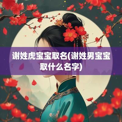 谢姓虎宝宝取名(谢姓男宝宝取什么名字)