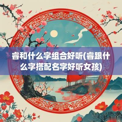 睿和什么字组合好听(睿跟什么字搭配名字好听女孩)