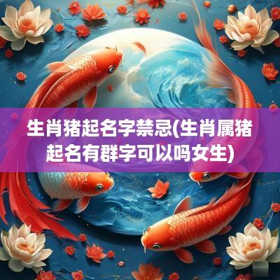 生肖猪起名字禁忌(生肖属猪起名有群字可以吗女生)