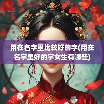 用在名字里比较好的字(用在名字里好的字女生有哪些)