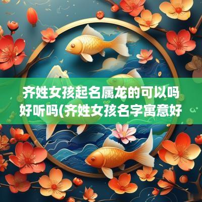 齐姓女孩起名属龙的可以吗好听吗(齐姓女孩名字寓意好大气)