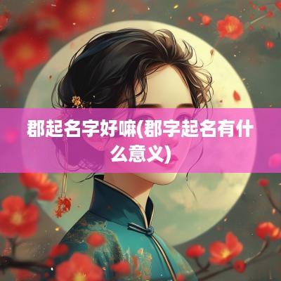 郡起名字好嘛(郡字起名有什么意义)