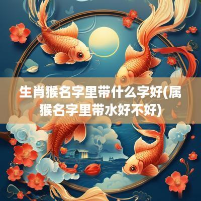 生肖猴名字里带什么字好(属猴名字里带水好不好)