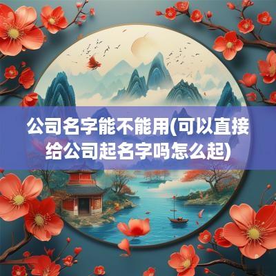 公司名字能不能用(可以直接给公司起名字吗怎么起)