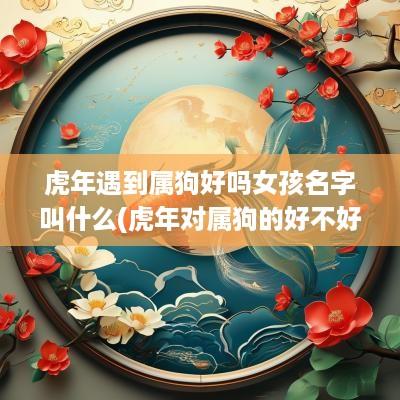 蛇年遇到属狗好吗女孩名字叫什么(蛇年对属狗的好不好)