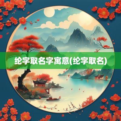 纶字取名字寓意(纶字取名)