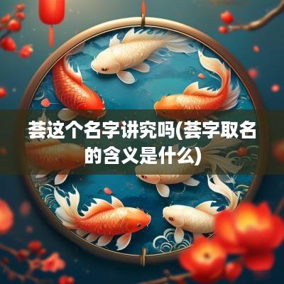 荟这个名字讲究吗(荟字取名的含义是什么)