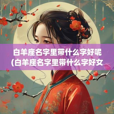 白羊座名字里带什么字好呢(白羊座名字里带什么字好女孩)