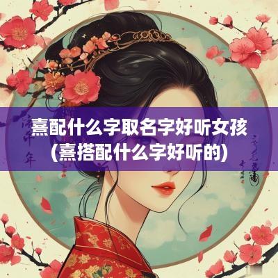 熹配什么字取名字好听女孩(熹搭配什么字好听的)