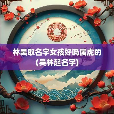 林吴取名字女孩好吗属虎的(吴林起名字)