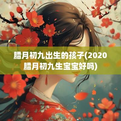 腊月初九出生的孩子(2025腊月初九生宝宝好吗)