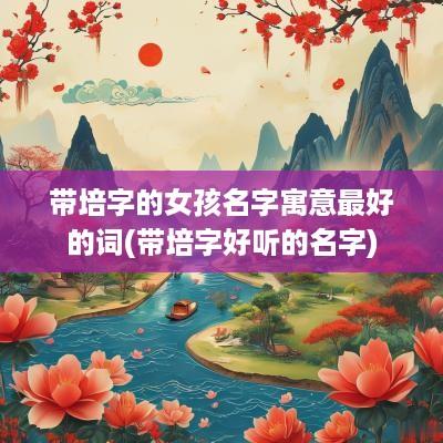 带培字的女孩名字寓意最好的词(带培字好听的名字)