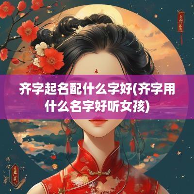 齐字起名配什么字好(齐字用什么名字好听女孩)