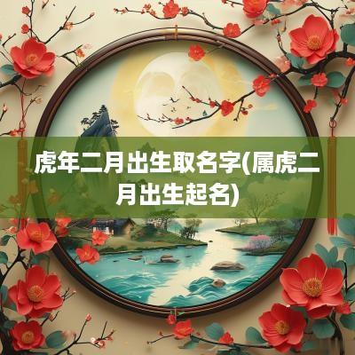 蛇年二月出生取名字(属虎二月出生起名)