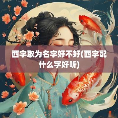 西字取为名字好不好(西字配什么字好听)