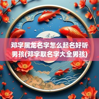 邓字属龙名字怎么起名好听男孩(邓字取名字大全男孩)