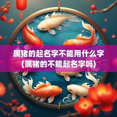 属猪的起名字不能用什么字(属猪的不能起名字吗)