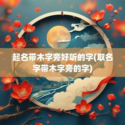 起名带木字旁好听的字(取名字带木字旁的字)