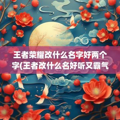 王者荣耀改什么名字好两个字(王者改什么名好听又霸气两个字)