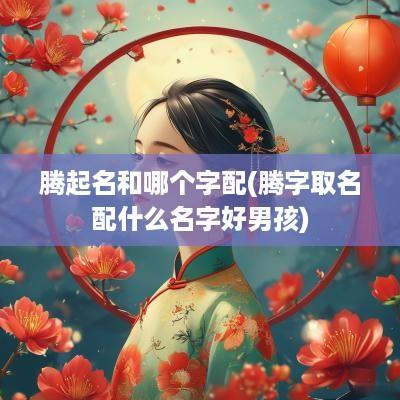 腾起名和哪个字配(腾字取名配什么名字好男孩)