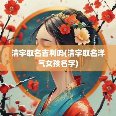 清字取名吉利吗(清字取名洋气女孩名字)