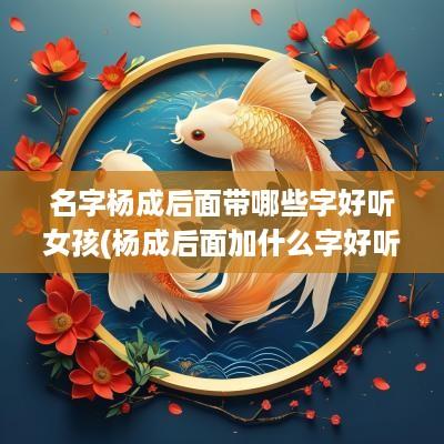 名字杨成后面带哪些字好听女孩(杨成后面加什么字好听)