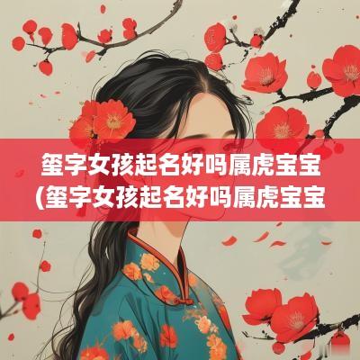玺字女孩起名好吗属虎宝宝(玺字女孩起名好吗属虎宝宝男孩)