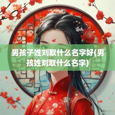 男孩子姓刘取什么名字好(男孩姓刘取什么名字)
