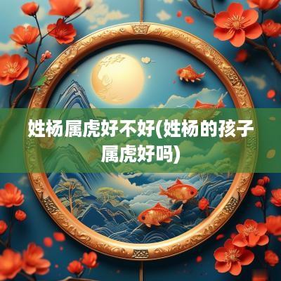 姓杨属虎好不好(姓杨的孩子属虎好吗)