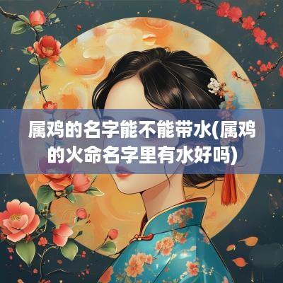 属鸡的名字能不能带水(属鸡的火命名字里有水好吗)