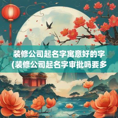 装修公司起名字寓意好的字(装修公司起名字审批吗要多久)