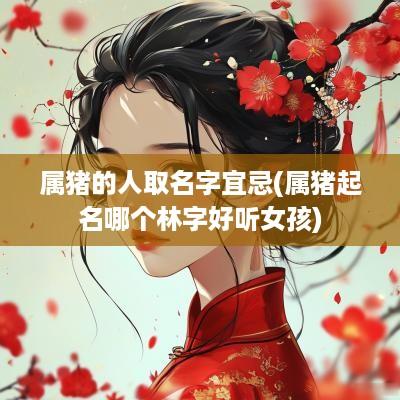 属猪的人取名字宜忌(属猪起名哪个林字好听女孩)