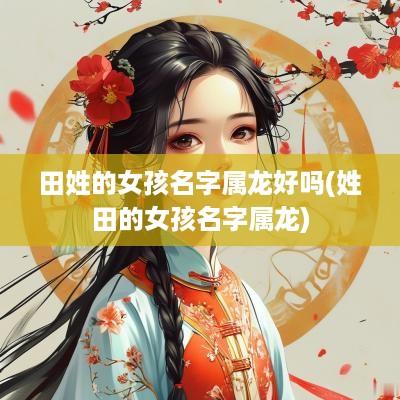 田姓的女孩名字属龙好吗(姓田的女孩名字属龙)