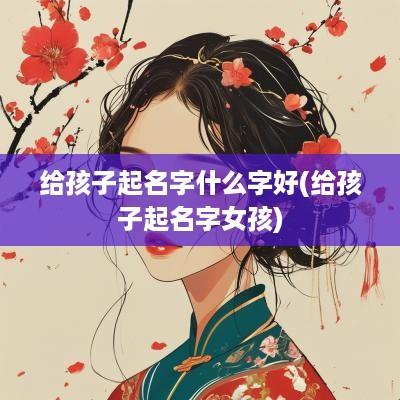 给孩子起名字什么字好(给孩子起名字女孩)