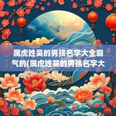 属虎姓吴的男孩名字大全霸气的(属虎姓吴的男孩名字大全)